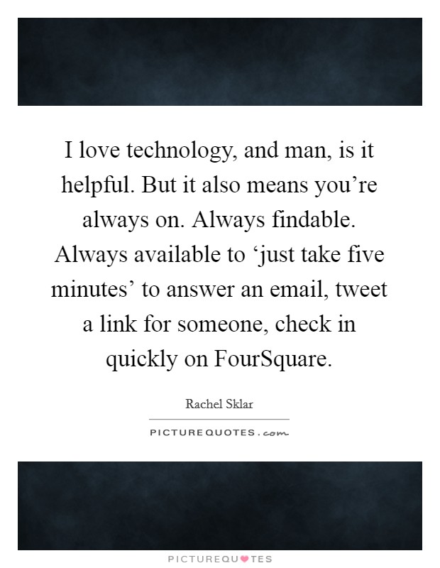 I love technology, and man, is it helpful. But it also means you're always on. Always findable. Always available to ‘just take five minutes' to answer an email, tweet a link for someone, check in quickly on FourSquare. Picture Quote #1