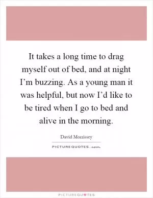 It takes a long time to drag myself out of bed, and at night I’m buzzing. As a young man it was helpful, but now I’d like to be tired when I go to bed and alive in the morning Picture Quote #1