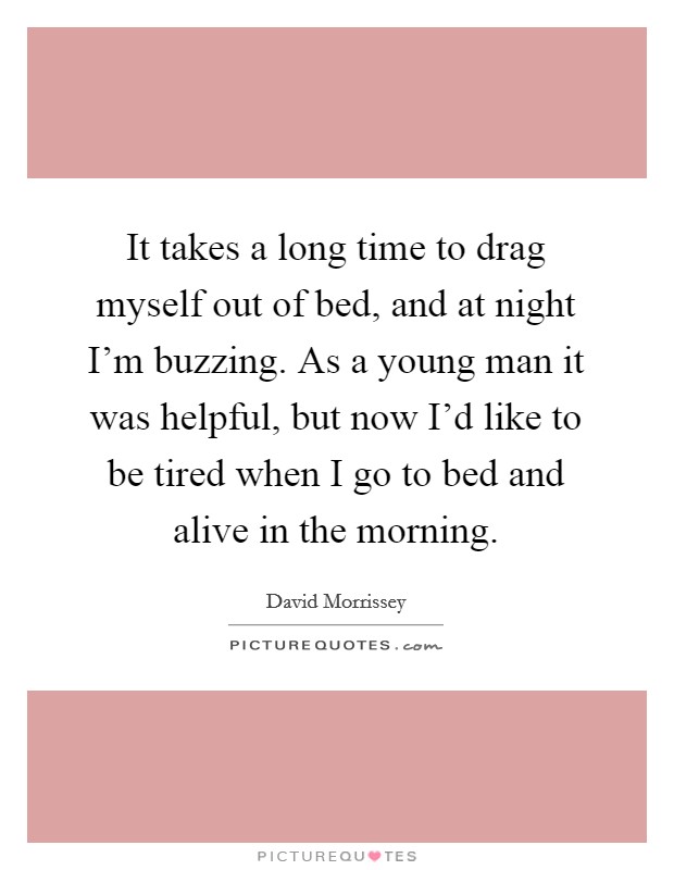 It takes a long time to drag myself out of bed, and at night I'm buzzing. As a young man it was helpful, but now I'd like to be tired when I go to bed and alive in the morning. Picture Quote #1