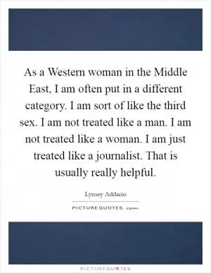 As a Western woman in the Middle East, I am often put in a different category. I am sort of like the third sex. I am not treated like a man. I am not treated like a woman. I am just treated like a journalist. That is usually really helpful Picture Quote #1