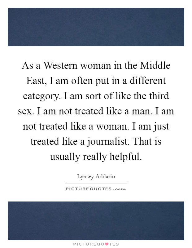 As a Western woman in the Middle East, I am often put in a different category. I am sort of like the third sex. I am not treated like a man. I am not treated like a woman. I am just treated like a journalist. That is usually really helpful. Picture Quote #1