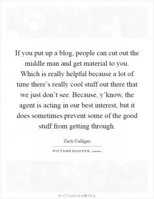 If you put up a blog, people can cut out the middle man and get material to you. Which is really helpful because a lot of time there’s really cool stuff out there that we just don’t see. Because, y’know, the agent is acting in our best interest, but it does sometimes prevent some of the good stuff from getting through Picture Quote #1