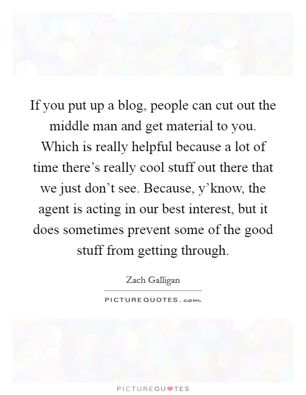 If you put up a blog, people can cut out the middle man and get material to you. Which is really helpful because a lot of time there's really cool stuff out there that we just don't see. Because, y'know, the agent is acting in our best interest, but it does sometimes prevent some of the good stuff from getting through. Picture Quote #1