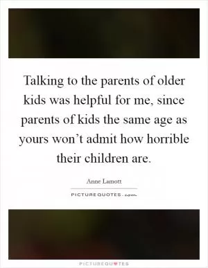 Talking to the parents of older kids was helpful for me, since parents of kids the same age as yours won’t admit how horrible their children are Picture Quote #1