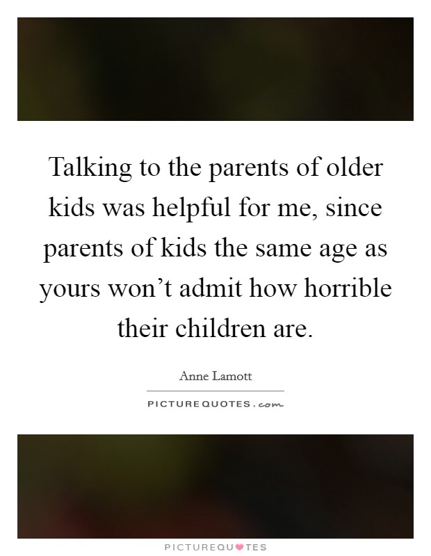 Talking to the parents of older kids was helpful for me, since parents of kids the same age as yours won't admit how horrible their children are. Picture Quote #1
