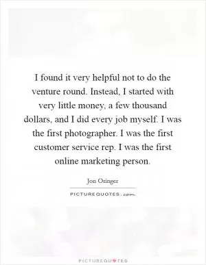 I found it very helpful not to do the venture round. Instead, I started with very little money, a few thousand dollars, and I did every job myself. I was the first photographer. I was the first customer service rep. I was the first online marketing person Picture Quote #1