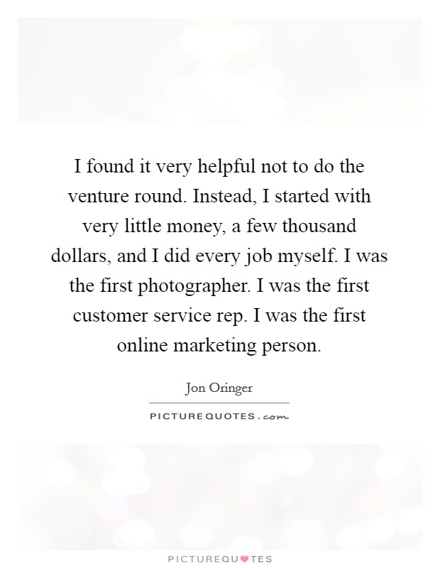 I found it very helpful not to do the venture round. Instead, I started with very little money, a few thousand dollars, and I did every job myself. I was the first photographer. I was the first customer service rep. I was the first online marketing person. Picture Quote #1