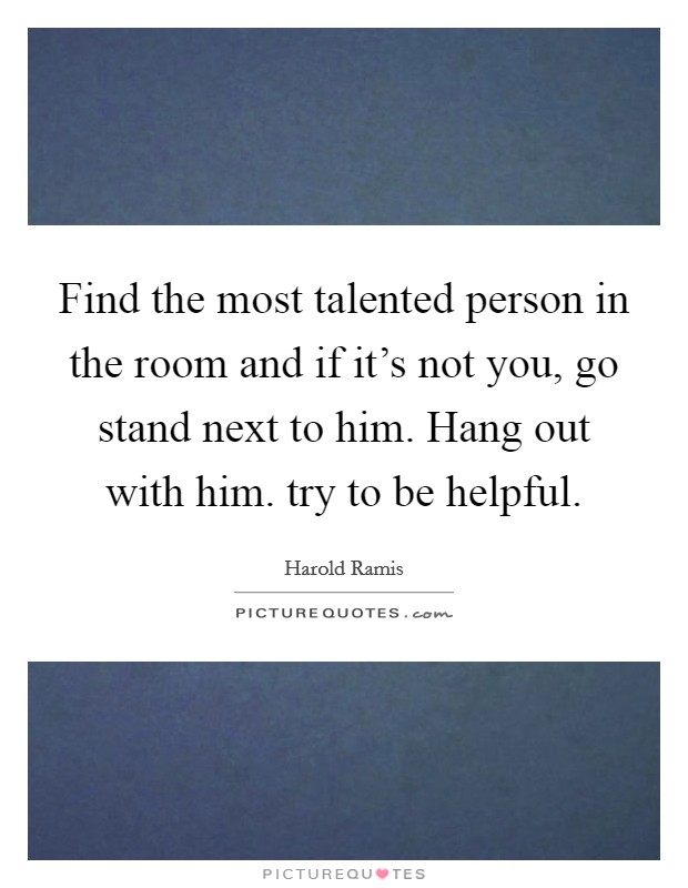 Find the most talented person in the room and if it's not you, go stand next to him. Hang out with him. try to be helpful. Picture Quote #1