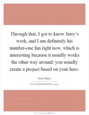 Through that, I got to know Jerry’s work, and I am definitely his number-one fan right now, which is interesting because it usually works the other way around: you usually create a project based on your hero Picture Quote #1