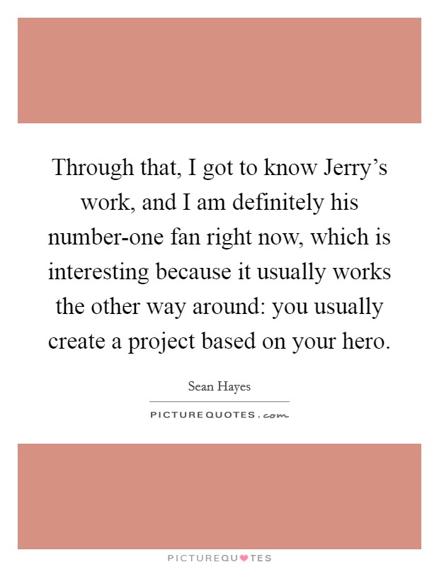 Through that, I got to know Jerry's work, and I am definitely his number-one fan right now, which is interesting because it usually works the other way around: you usually create a project based on your hero. Picture Quote #1