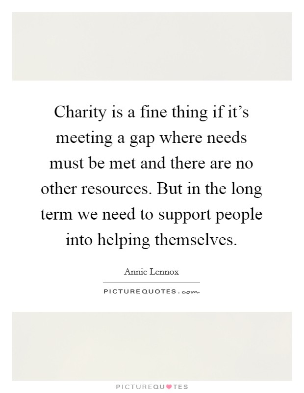 Charity is a fine thing if it's meeting a gap where needs must be met and there are no other resources. But in the long term we need to support people into helping themselves. Picture Quote #1
