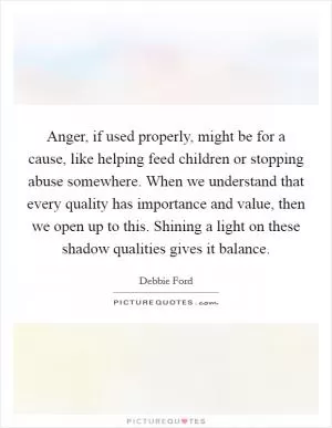 Anger, if used properly, might be for a cause, like helping feed children or stopping abuse somewhere. When we understand that every quality has importance and value, then we open up to this. Shining a light on these shadow qualities gives it balance Picture Quote #1