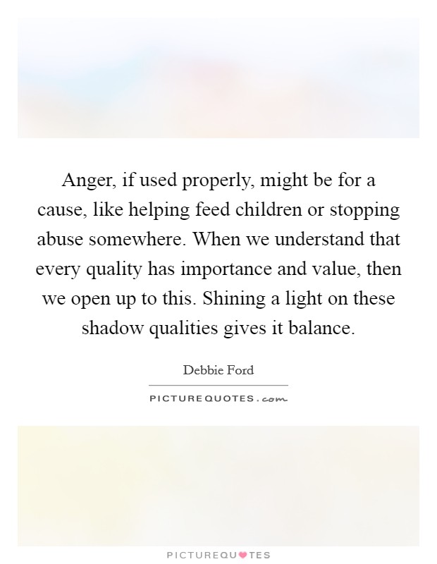 Anger, if used properly, might be for a cause, like helping feed children or stopping abuse somewhere. When we understand that every quality has importance and value, then we open up to this. Shining a light on these shadow qualities gives it balance. Picture Quote #1