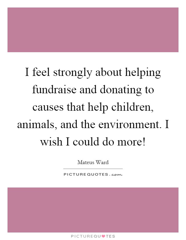I feel strongly about helping fundraise and donating to causes that help children, animals, and the environment. I wish I could do more! Picture Quote #1