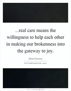 ...real care means the willingness to help each other in making our brokenness into the gateway to joy Picture Quote #1