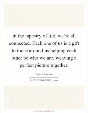 In the tapestry of life, we’re all connected. Each one of us is a gift to those around us helping each other be who we are, weaving a perfect picture together Picture Quote #1