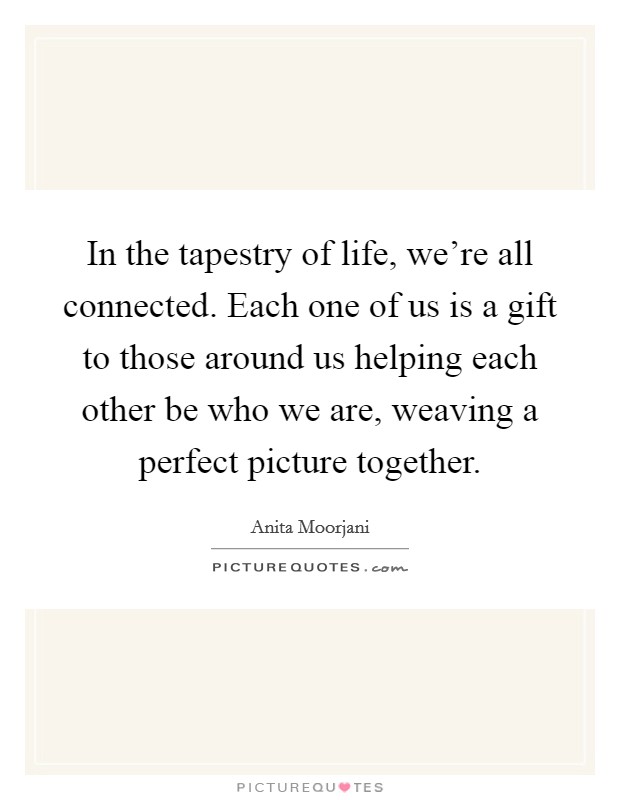 In the tapestry of life, we're all connected. Each one of us is a gift to those around us helping each other be who we are, weaving a perfect picture together. Picture Quote #1