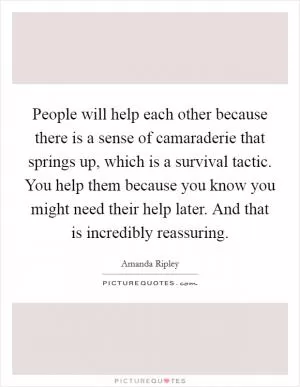 People will help each other because there is a sense of camaraderie that springs up, which is a survival tactic. You help them because you know you might need their help later. And that is incredibly reassuring Picture Quote #1
