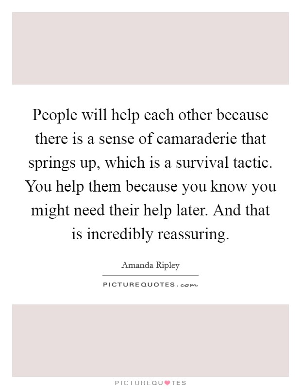 People will help each other because there is a sense of camaraderie that springs up, which is a survival tactic. You help them because you know you might need their help later. And that is incredibly reassuring. Picture Quote #1