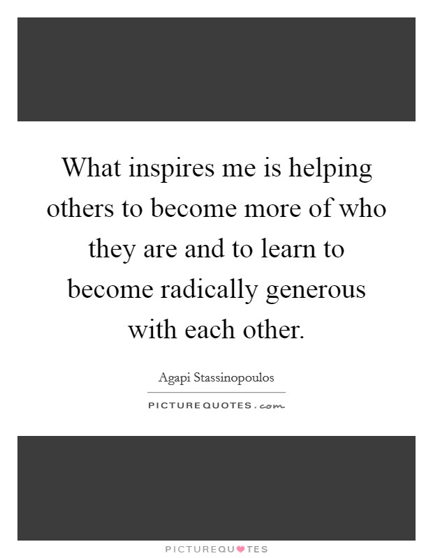 What inspires me is helping others to become more of who they are and to learn to become radically generous with each other. Picture Quote #1