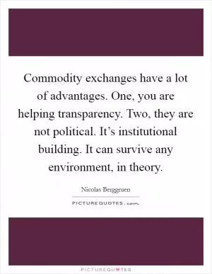 Commodity exchanges have a lot of advantages. One, you are helping transparency. Two, they are not political. It’s institutional building. It can survive any environment, in theory Picture Quote #1