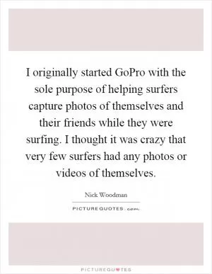I originally started GoPro with the sole purpose of helping surfers capture photos of themselves and their friends while they were surfing. I thought it was crazy that very few surfers had any photos or videos of themselves Picture Quote #1