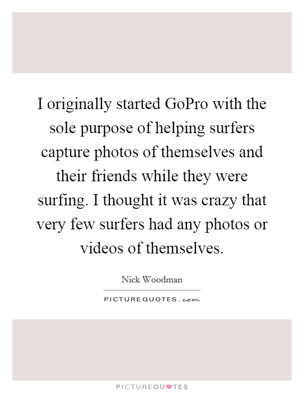 I originally started GoPro with the sole purpose of helping surfers capture photos of themselves and their friends while they were surfing. I thought it was crazy that very few surfers had any photos or videos of themselves. Picture Quote #1