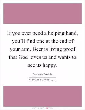 If you ever need a helping hand, you’ll find one at the end of your arm. Beer is living proof that God loves us and wants to see us happy Picture Quote #1