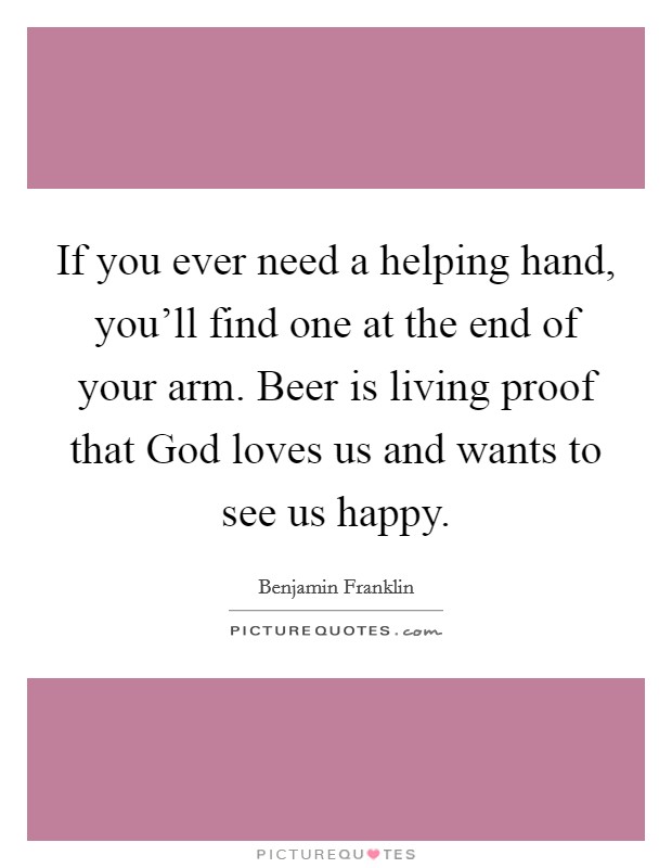 If you ever need a helping hand, you'll find one at the end of your arm. Beer is living proof that God loves us and wants to see us happy. Picture Quote #1