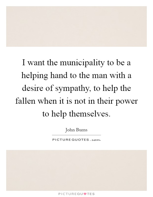I want the municipality to be a helping hand to the man with a desire of sympathy, to help the fallen when it is not in their power to help themselves. Picture Quote #1