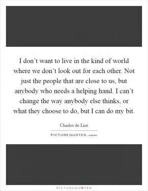 I don’t want to live in the kind of world where we don’t look out for each other. Not just the people that are close to us, but anybody who needs a helping hand. I can’t change the way anybody else thinks, or what they choose to do, but I can do my bit Picture Quote #1