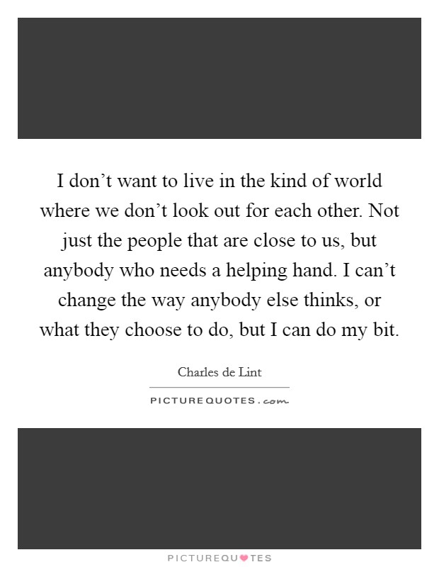 I don't want to live in the kind of world where we don't look out for each other. Not just the people that are close to us, but anybody who needs a helping hand. I can't change the way anybody else thinks, or what they choose to do, but I can do my bit. Picture Quote #1