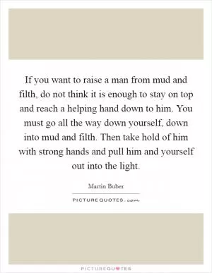 If you want to raise a man from mud and filth, do not think it is enough to stay on top and reach a helping hand down to him. You must go all the way down yourself, down into mud and filth. Then take hold of him with strong hands and pull him and yourself out into the light Picture Quote #1