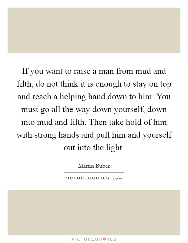 If you want to raise a man from mud and filth, do not think it is enough to stay on top and reach a helping hand down to him. You must go all the way down yourself, down into mud and filth. Then take hold of him with strong hands and pull him and yourself out into the light. Picture Quote #1