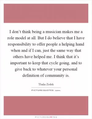 I don’t think being a musician makes me a role model at all. But I do believe that I have responsibility to offer people a helping hand when and if I can, just the same way that others have helped me. I think that it’s important to keep that cycle going, and to give back to whatever your personal definition of community is Picture Quote #1