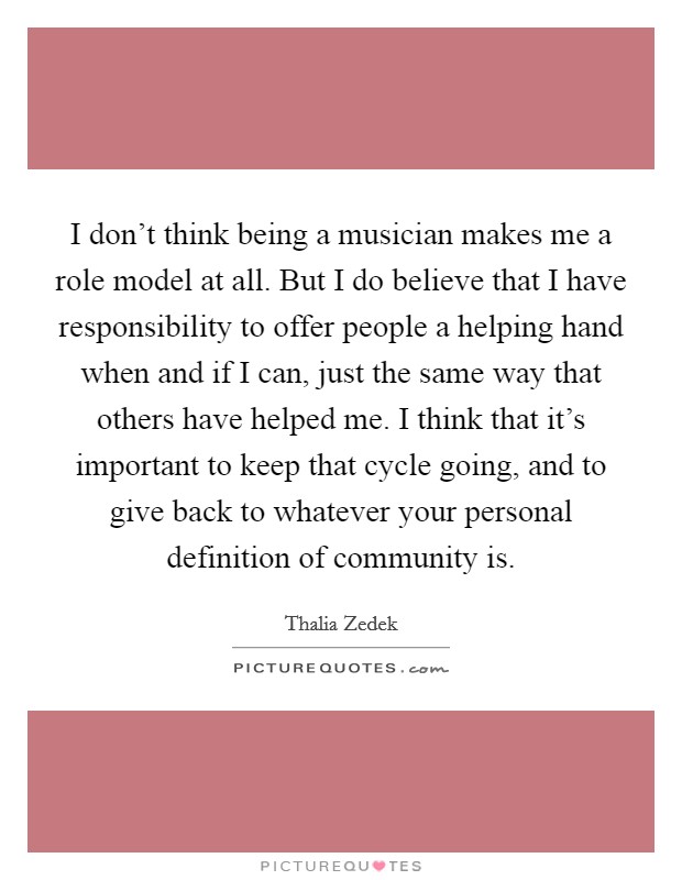 I don't think being a musician makes me a role model at all. But I do believe that I have responsibility to offer people a helping hand when and if I can, just the same way that others have helped me. I think that it's important to keep that cycle going, and to give back to whatever your personal definition of community is. Picture Quote #1