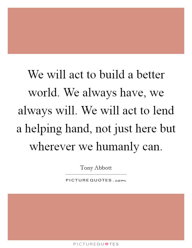 We will act to build a better world. We always have, we always will. We will act to lend a helping hand, not just here but wherever we humanly can. Picture Quote #1