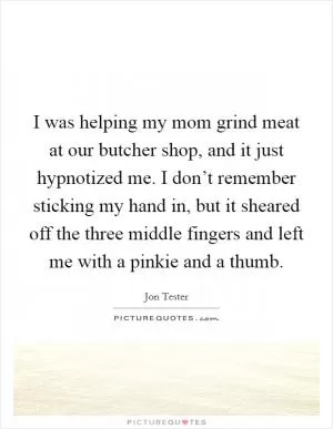 I was helping my mom grind meat at our butcher shop, and it just hypnotized me. I don’t remember sticking my hand in, but it sheared off the three middle fingers and left me with a pinkie and a thumb Picture Quote #1