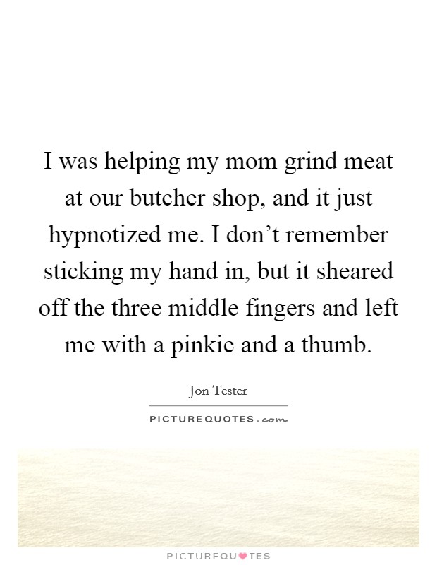 I was helping my mom grind meat at our butcher shop, and it just hypnotized me. I don't remember sticking my hand in, but it sheared off the three middle fingers and left me with a pinkie and a thumb. Picture Quote #1