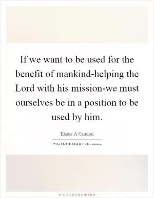 If we want to be used for the benefit of mankind-helping the Lord with his mission-we must ourselves be in a position to be used by him Picture Quote #1