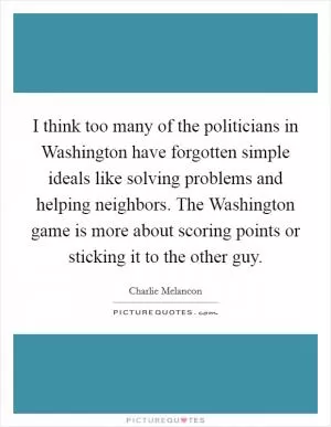 I think too many of the politicians in Washington have forgotten simple ideals like solving problems and helping neighbors. The Washington game is more about scoring points or sticking it to the other guy Picture Quote #1