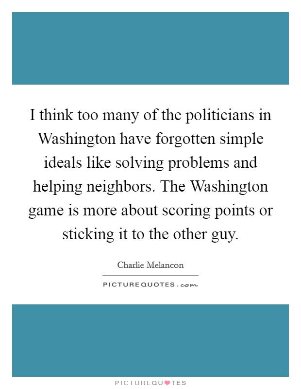 I think too many of the politicians in Washington have forgotten simple ideals like solving problems and helping neighbors. The Washington game is more about scoring points or sticking it to the other guy. Picture Quote #1