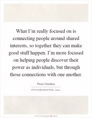 What I’m really focused on is connecting people around shared interests, so together they can make good stuff happen. I’m more focused on helping people discover their power as individuals, but through those connections with one another Picture Quote #1