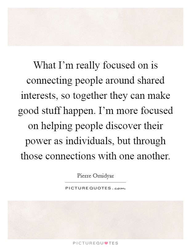 What I'm really focused on is connecting people around shared interests, so together they can make good stuff happen. I'm more focused on helping people discover their power as individuals, but through those connections with one another. Picture Quote #1