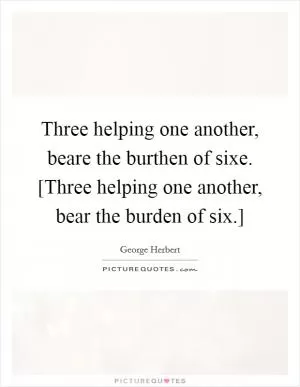 Three helping one another, beare the burthen of sixe. [Three helping one another, bear the burden of six.] Picture Quote #1