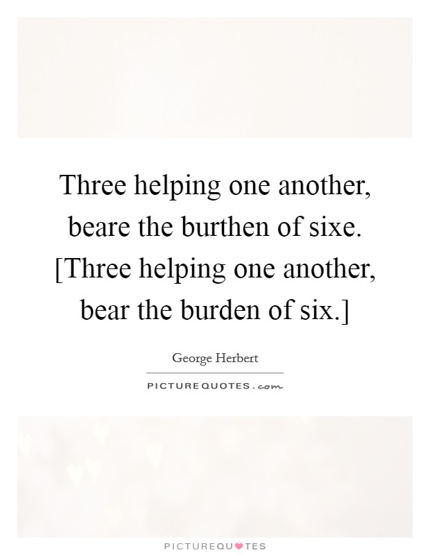 Three helping one another, beare the burthen of sixe. [Three helping one another, bear the burden of six.] Picture Quote #1