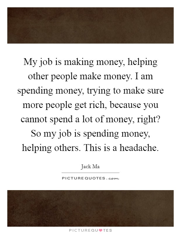 My job is making money, helping other people make money. I am spending money, trying to make sure more people get rich, because you cannot spend a lot of money, right? So my job is spending money, helping others. This is a headache. Picture Quote #1