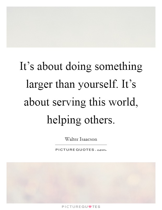 It's about doing something larger than yourself. It's about serving this world, helping others. Picture Quote #1