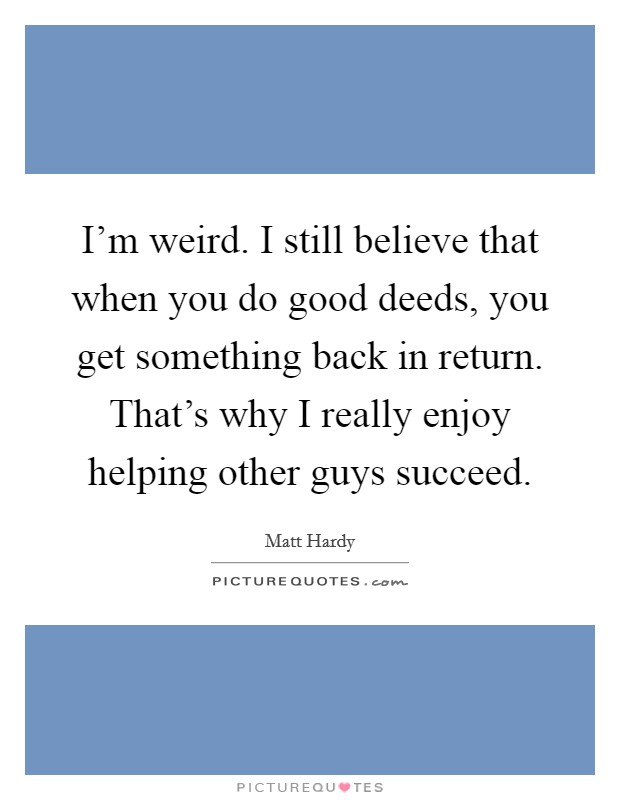 I'm weird. I still believe that when you do good deeds, you get something back in return. That's why I really enjoy helping other guys succeed. Picture Quote #1