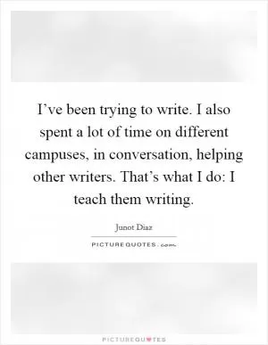 I’ve been trying to write. I also spent a lot of time on different campuses, in conversation, helping other writers. That’s what I do: I teach them writing Picture Quote #1